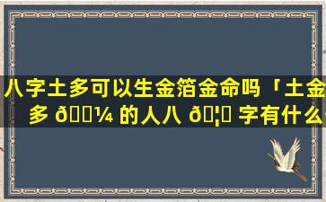 八字土多可以生金箔金命吗「土金多 🐼 的人八 🦆 字有什么优点」